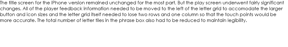 The title screen for the iPhone version remained unchanged for the most part, But the play screen underwent fairly significant changes. All of the player feedback information needed to be moved to the left of the letter grid to accomodate the larger button and icon sizes and the letter grid itself needed to lose two rows and one column so that the touch points would be more accurate. The total number of letter tiles in the phrase box also had to be reduced to maintain legibility. 