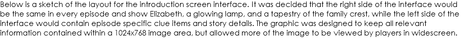 Below is a sketch of the layout for the introduction screen interface. It was decided that the right side of the interface would be the same in every episode and show Elizabeth, a glowing lamp, and a tapestry of the family crest, while the left side of the interface would contain episode specific clue items and story details. The graphic was designed to keep all relevant information contained within a 1024x768 image area, but allowed more of the image to be viewed by players in widescreen. 
