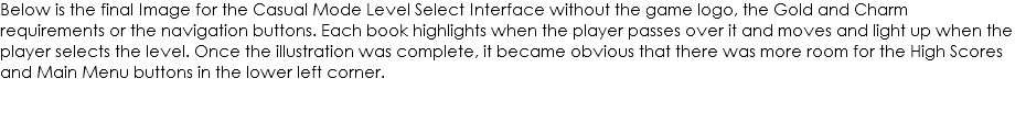 Below is the final Image for the Casual Mode Level Select Interface without the game logo, the Gold and Charm requirements or the navigation buttons. Each book highlights when the player passes over it and moves and light up when the player selects the level. Once the illustration was complete, it became obvious that there was more room for the High Scores and Main Menu buttons in the lower left corner. 